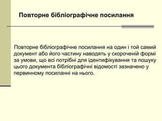 Повторне бібліографічне посилання
Повторне бібліографічне посилання на один і той самий
документ або його частину наводять у скороченій формі
за умови, що всі потрібні для ідентифікування та пошуку
цього документа бібліографічні відомості зазначено у
первинному посиланні на нього.
 