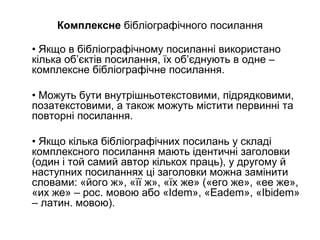 Комплексне бібліографічного посилання
• Якщо в бібліографічному посиланні використано
кілька об’єктів посилання, їх об’єднують в одне –
комплексне бібліографічне посилання.
• Можуть бути внутрішньотекстовими, підрядковими,
позатекстовими, а також можуть містити первинні та
повторні посилання.
• Якщо кілька бібліографічних посилань у складі
комплексного посилання мають ідентичні заголовки
(один і той самий автор кількох праць), у другому й
наступних посиланнях ці заголовки можна замінити
словами: «його ж», «її ж», «їх же» («его же», «ее же»,
«их же» – рос. мовою або «Idem», «Eadem», «Ibidem»
– латин. мовою).
 