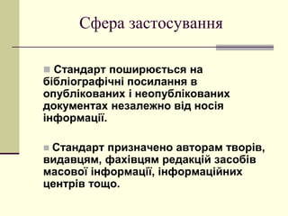 Сфера застосування
 Стандарт поширюється на
бібліографічні посилання в
опублікованих і неопублікованих
документах незалежно від носія
інформації.
 Стандарт призначено авторам творів,
видавцям, фахівцям редакцій засобів
масової інформації, інформаційних
центрів тощо.
 