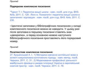 Приклад
Підрядкове комплексне посилання:
*Туркот Т. І. Педагогіка вищої школи : навч. посіб. для студ. ВНЗ.
Київ, 2011. C. 128 ; Його ж. Психологія і педагогіка вищої школи в
запитаннях і відповідях : навч. посіб. для студ. ВНЗ. Київ, 2011. С.
230.
• Ідентичні заголовки у бібліографічних посиланнях у складі
комплексного посилання можна не наводити. У цьому разі
після заголовка в першому посиланні ставлять знак
«двокрапка», а перед основною назвою наступного
бібліографічного посилання проставляють його порядковий
номер.
Приклад
Позатекстове комплексне посилання:
27. Кузьмінський А. І.: 1) Методика навчання англійської мови в
аспекті комунікативно-когнітивного підходу : навч.-метод. посіб.
Черкаси, 2011. С. 31 ; 2) Моделювання професійної діяльності
майбутнього фахівця в умовах інтеграції України в європейський
освітній простір : навч. посіб. Черкаси, 2011. С. 78.
 
