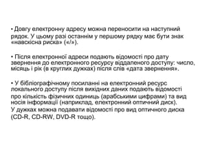 • Довгу електронну адресу можна переносити на наступний
рядок. У цьому разі останнім у першому рядку має бути знак
«навскісна риска» («/»).
• Після електронної адреси подають відомості про дату
звернення до електронного ресурсу віддаленого доступу: число,
місяць і рік (в круглих дужках) після слів «дата звернення».
• У бібліографічному посиланні на електронний ресурс
локального доступу після вихідних даних подають відомості
про кількість фізичних одиниць (арабськими цифрами) та вид
носія інформації (наприклад, електронний оптичний диск).
У дужках можна подавати відомості про вид оптичного диска
(CD-R, CD-RW, DVD-R тощо).
 