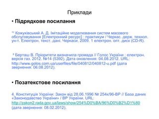 Приклади
• Підрядкове посилання
¹¹ Кожухівський А. Д. Імітаційне моделювання систем масового
обслуговування [Електронний ресурс] : практикум / Черкас. держ. технол.
ун-т. Електрон. текст. дані. Черкаси, 2009. 1 електрон. опт. диск (CD-R).
² Берташ В. Пріоритети визначила громада // Голос України : електрон.
версія газ. 2012. №14 (5392). Дата оновлення: 04.08.2012. URL:
http://www.golos.com.ua/userfiles/file/040812/040812-u.pdf (дата
звернення: 06.08.2012).
• Позатекстове посилання
4. Конституція України: Закон від 28.06.1996 № 254к/96-ВР // База даних
«Законодавство України» / ВР України. URL:
http://zakon2.rada.gov.ua/laws/show/254%D0%BA/96%D0%B2%D1%80
(дата звернення: 08.02.2012).
 