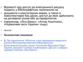 • Відомості про доступ до електронного ресурсу
подають у бібліографічних посиланнях на
• документи з комп’ютерних мереж, а також із
повнотекстових баз даних, доступ до яких здійснюють
на договірній основі або за передплатою
• (наприклад, «Ліга-Закон», «Атлас Аналітика»,
«Нормативні акти України» тощо).
• Приклад
• Позатекстове посилання
• 3. Про відзначення 150-річчя з дня народження видатного
вченого Володимира Івановича Вернадського
• [Електронний ресурс]: проект постанови Верховної Ради
України. Документ не було опубліковано. Доступ із інформ.-
правової системи «Ліга-Закон».
 