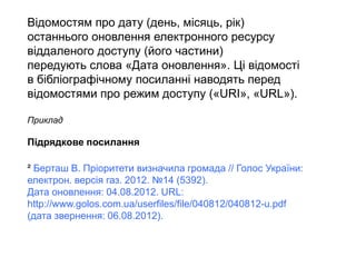 Відомостям про дату (день, місяць, рік)
останнього оновлення електронного ресурсу
віддаленого доступу (його частини)
передують слова «Дата оновлення». Ці відомості
в бібліографічному посиланні наводять перед
відомостями про режим доступу («URI», «URL»).
Приклад
Підрядкове посилання
² Берташ В. Пріоритети визначила громада // Голос України:
електрон. версія газ. 2012. №14 (5392).
Дата оновлення: 04.08.2012. URL:
http://www.golos.com.ua/userfiles/file/040812/040812-u.pdf
(дата звернення: 06.08.2012).
 