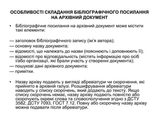 ОСОБЛИВОСТІ СКЛАДАННЯ БІБЛІОГРАФІЧНОГО ПОСИЛАННЯ
НА АРХІВНИЙ ДОКУМЕНТ
• Бібліографічне посилання на архівний документ може містити
такі елементи:
— заголовок бібліографічного запису (ім’я автора);
— основну назву документа;
— відомості, що належать до назви (пояснюють і доповнюють її);
— відомості про відповідальність (містять інформацію про осіб
і/або організації, які брали участь у створенні документа);
— пошукові дані архівного документа;
— примітки.
• Назву архіву подають у вигляді абревіатури чи скорочення, які
прийнято в архівній галузі. Розшифрування абревіатури
наводять у списку скорочень, який додають до тексту. Якщо
списку скорочень немає, назву архіву подають повністю або
скорочують окремі слова та словосполучення згідно з ДСТУ
3582, ДСТУ 7093, ГОСТ 7.12. Повну або скорочену назву архіву
можна подавати після абревіатури.
 