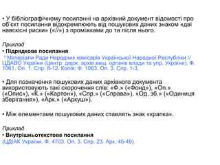 • У бібліографічному посиланні на архівний документ відомості про
об’єкт посилання відокремлюють від пошукових даних знаком «дві
навскісні риски» («//») з проміжками до та після нього.
Приклад
• Підрядкове посилання
³ Матеріали Ради Народних комісарів Української Народної Республіки //
ЦДАВО України (Центр. держ. архів вищ. органів влади та упр. України). Ф.
1061. Оп. 1. Спр. 8-12. Копія; Ф. 1063. Оп. 3. Спр. 1-3.
• Для позначення пошукових даних архівного документа
використовують такі скорочення слів: «Ф.» («Фонд»), «Оп.»
(«Опис»), «К.» («Картон»), «Спр.» («Справа»), «Од. зб.» («Одиниця
зберігання»), «Арк.» («Аркуш»).
• Між елементами пошукових даних ставлять знак «крапка».
Приклад
• Внутрішньотекстове посилання
(ЦДІАК України. Ф. 4703. Оп. 3. Спр. 23. Арк. 45-49).
 