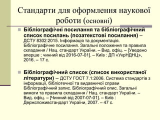 Стандарти для оформлення наукової
роботи (основні)
 Бібліографічні посилання та бібліографічний
список посилань (позатекстові посилання) –
ДСТУ 8302:2015. Інформація та документація.
Бібліографічне посилання. Загальні положення та правила
складання / Нац. стандарт України. – Вид. офіц. – [Уведено
вперше ; чинний від 2016-07-01]. – Київ : ДП «УкрНДНЦ»,
2016. – 17 с.
 Бібліографічний список (список використаної
літератури) – ДСТУ ГОСТ 7.1:2006. Система стандартів з
інформації, бібліотечної та видавничої справи
Бібліографічний запис. Бібліографічний опис. Загальні
вимоги та правила складання / Нац. стандарт України. –
Вид. офіц. – [Чинний від 2007-07-01]. – Київ :
Держспоживстандарт України, 2007. – 47 с.
 