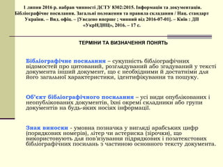 1 липня 2016 р. набрав чинності ДСТУ 8302:2015. Інформація та документація.
Бібліографічне посилання. Загальні положення та правила складання / Нац. стандарт
України. – Вид. офіц. – [Уведено вперше ; чинний від 2016-07-01]. – Київ : ДП
«УкрНДНЦ», 2016. – 17 с.
ТЕРМІНИ ТА ВИЗНАЧЕННЯ ПОНЯТЬ
Бібліографічне посилання – сукупність бібліографічних
відомостей про цитований, розглядуваний або згадуваний у тексті
документа інший документ, що є необхідними й достатніми для
його загальної характеристики, ідентифікування та пошуку.
Об’єкт бібліографічного посилання – усі види опублікованих і
неопублікованих документів, їхні окремі складники або групи
документів на будь-яких носіях інформації.
Знак виноски - умовна позначка у вигляді арабських цифр
(порядкових номерів), літер чи астериска (зірочки), що
використовують для пов’язування підрядкових і позатекстових
бібліографічних посилань з частиною основного тексту документа.
 