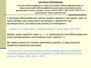 ЗАГАЛЬНІ ПОЛОЖЕННЯ
Елементи бібліографічного запису (заголовок і бібліографічний опис) та
знаки пунктуації в бібліографічному посиланні, незалежно від його
призначення та виду, подають згідно з ДСТУ ГОСТ 7.80 і ДСТУ ГОСТ 7.1 з
урахуванням таких особливостей:
У заголовку бібліографічного запису подають відомості про одного, двох чи
трьох авторів, при цьому імена цих авторів у відомостях про
відповідальність (за навскісною рискою) не повторюють.
Азархін В. А., Горський В. С. Коперник. Бруно. Галілей. Київ, 1974. 197 с.
Замість знака «крапка й тире» («. — »), який розділяє зони бібліографічного
опису, рекомендовано застосовувати знак «крапка» (.).
Дві навкісні риски («//») можна замінювати крапкою, а назву виділяти
шрифтом (наприклад курсивом).
Россоха В. В. Соціально-економічні аспекти використання господарського
комплексу Державної кримінально-виконавчої служби. Формування ринкових
відносин в Україні. 2015. № 8. С. 69-75.
 