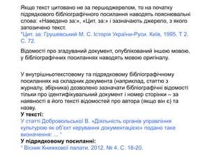 Якщо текст цитовано не за першоджерелом, то на початку
підрядкового бібліографічного посилання наводять пояснювальні
слова: «Наведено за:», «Цит. за:» і зазначають джерело, з якого
запозичено текст.
*Цит. за: Грушевський М. С. Історія України-Руси. Київ, 1995. Т 2.
С. 72.
Відомості про згадуваний документ, опублікований іншою мовою,
у бібліографічних посиланнях наводять мовою оригіналу.
У внутрішньотекстовому та підрядковому бібліографічному
посиланнях на складник документа (наприклад, статтю з
журналу, збірника) дозволено зазначати бібліографічні відомості
тільки про ідентифікувальний документ і номер сторінки – за
наявності в його тексті відомостей про автора (якщо він є) та
назву.
У тексті:
У статті Добровольської В. «Діяльність органів управління
культурою як об’єкт керування документацією» подано таке
визначення: ... ¹
У підрядковому посиланні:
¹ Вісник Книжкової палати. 2012. № 4. С. 18-20.
 