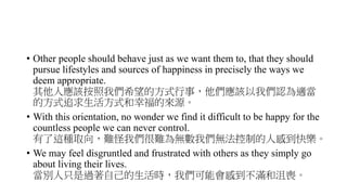• Other people should behave just as we want them to, that they should
pursue lifestyles and sources of happiness in precisely the ways we
deem appropriate.
其他人應該按照我們希望的方式行事，他們應該以我們認為適當
的方式追求生活方式和幸福的來源。
• With this orientation, no wonder we find it difficult to be happy for the
countless people we can never control.
有了這種取向，難怪我們很難為無數我們無法控制的人感到快樂。
• We may feel disgruntled and frustrated with others as they simply go
about living their lives.
當別人只是過著自己的生活時，我們可能會感到不滿和沮喪。
 