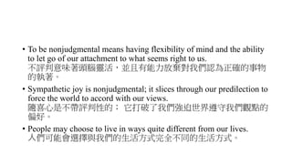 • To be nonjudgmental means having flexibility of mind and the ability
to let go of our attachment to what seems right to us.
不評判意味著頭腦靈活，並且有能力放棄對我們認為正確的事物
的執著。
• Sympathetic joy is nonjudgmental; it slices through our predilection to
force the world to accord with our views.
隨喜心是不帶評判性的； 它打破了我們強迫世界遵守我們觀點的
偏好。
• People may choose to live in ways quite different from our lives.
人們可能會選擇與我們的生活方式完全不同的生活方式。
 