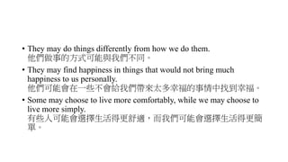 • They may do things differently from how we do them.
他們做事的方式可能與我們不同。
• They may find happiness in things that would not bring much
happiness to us personally.
他們可能會在一些不會給我們帶來太多幸福的事情中找到幸福。
• Some may choose to live more comfortably, while we may choose to
live more simply.
有些人可能會選擇生活得更舒適，而我們可能會選擇生活得更簡
單。
 