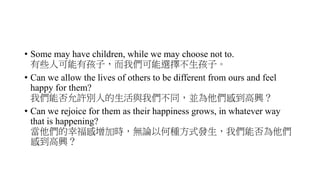 • Some may have children, while we may choose not to.
有些人可能有孩子，而我們可能選擇不生孩子。
• Can we allow the lives of others to be different from ours and feel
happy for them?
我們能否允許別人的生活與我們不同，並為他們感到高興？
• Can we rejoice for them as their happiness grows, in whatever way
that is happening?
當他們的幸福感增加時，無論以何種方式發生，我們能否為他們
感到高興？
 