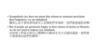 • Sympathetic joy does not mean that whenever someone proclaims
their happiness, we are delighted.
隨喜心並不意味著每當有人宣稱他們幸福時，我們就會感到高興。
• But if people are genuinely happy in their choice of action or lifestyle,
we do not need to impose our standards.
但如果人們真正對自己選擇的行動或生活方式感到滿意，我們就
不需要強加我們的標準。
 