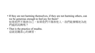 • If they are not harming themselves, if they are not harming others, can
we be generous enough to feel joy for them?
如果他們不傷害自己，如果他們不傷害他人，我們能慷慨地為他
們感到高興嗎？
• That is the practice of mudita.
這就是隨喜心的練習。
 