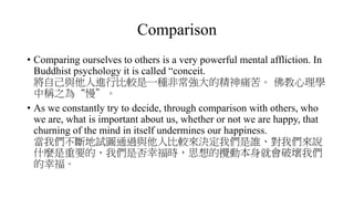 Comparison
• Comparing ourselves to others is a very powerful mental affliction. In
Buddhist psychology it is called “conceit.
將自己與他人進行比較是一種非常強大的精神痛苦。 佛教心理學
中稱之為“慢”。
• As we constantly try to decide, through comparison with others, who
we are, what is important about us, whether or not we are happy, that
churning of the mind in itself undermines our happiness.
當我們不斷地試圖通過與他人比較來決定我們是誰、對我們來說
什麼是重要的、我們是否幸福時，思想的攪動本身就會破壞我們
的幸福。
 