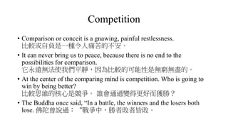 Competition
• Comparison or conceit is a gnawing, painful restlessness.
比較或自負是一種令人痛苦的不安。
• It can never bring us to peace, because there is no end to the
possibilities for comparison.
它永遠無法使我們平靜，因為比較的可能性是無窮無盡的。
• At the center of the comparing mind is competition. Who is going to
win by being better?
比較思維的核心是競爭。 誰會通過變得更好而獲勝？
• The Buddha once said, “In a battle, the winners and the losers both
lose. 佛陀曾說過：“戰爭中，勝者敗者皆敗。
 