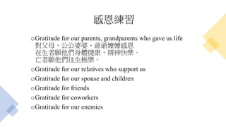 感恩練習
oGratitude for our parents, grandparents who gave us life
對父母、公公婆婆、爺爺嬤嬤感恩
在生者願他們身體健康、精神快樂。
亡者願他們往生極樂。
oGratitude for our relatives who support us
oGratitude for our spouse and children
oGratitude for friends
oGratitude for coworkers
oGratitude for our enemies
 