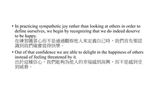 • In practicing sympathetic joy rather than looking at others in order to
define ourselves, we begin by recognizing that we do indeed deserve
to be happy.
在練習隨喜心而不是通過觀察他人來定義自己時，我們首先要認
識到我們確實值得快樂。
• Out of that confidence we are able to delight in the happiness of others
instead of feeling threatened by it.
出於這種信心，我們能夠為他人的幸福感到高興，而不是感到受
到威脅。
 