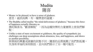 Mudita
隨喜
• Means: to be pleased, to have a sense of gladness.
意思：感到高興，有一種樂意的感覺。
• The Buddha called mudita “the mind-deliverance of gladness,” because this force
of happiness actually liberates us.
佛陀稱喜為“歡喜解脫”，因為這種快樂的力量實際上使我們解
脫。
• Unlike a state of mere excitement or giddiness, the quality of sympathetic joy
challenges our deep assumptions about aloneness, loss, and happiness, and shows
us another possibility.
與單純的興奮或頭暈的狀態不同，隨喜的品質挑戰了我們對孤獨、
失落和幸福的深刻假設，並向我們展示了另一種可能性。
 