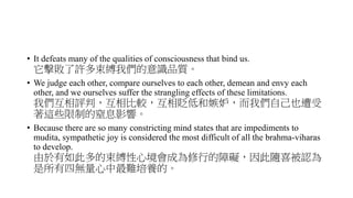 • It defeats many of the qualities of consciousness that bind us.
它擊敗了許多束縛我們的意識品質。
• We judge each other, compare ourselves to each other, demean and envy each
other, and we ourselves suffer the strangling effects of these limitations.
我們互相評判，互相比較，互相貶低和嫉妒，而我們自己也遭受
著這些限制的窒息影響。
• Because there are so many constricting mind states that are impediments to
mudita, sympathetic joy is considered the most difficult of all the brahma-viharas
to develop.
由於有如此多的束縛性心境會成為修行的障礙，因此隨喜被認為
是所有四無量心中最難培養的。
 
