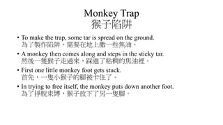 Monkey Trap
猴子陷阱
• To make the trap, some tar is spread on the ground.
為了製作陷阱，需要在地上撒一些焦油。
• A monkey then comes along and steps in the sticky tar.
然後一隻猴子走過來，踩進了粘稠的焦油裡。
• First one little monkey foot gets stuck.
首先，一隻小猴子的腳被卡住了。
• In trying to free itself, the monkey puts down another foot.
為了掙脫束縛，猴子放下了另一隻腳。
 