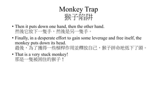 Monkey Trap
猴子陷阱
• Then it puts down one hand, then the other hand.
然後它放下一隻手，然後是另一隻手。
• Finally, in a desperate effort to gain some leverage and free itself, the
monkey puts down its head.
最後，為了獲得一些槓桿作用並釋放自己，猴子拼命地低下了頭。
• That is a very stuck monkey!
那是一隻被困住的猴子！
 