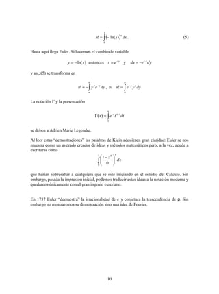 10
  
1
0
)ln(! dxxn
n
. (5)
Hasta aquí llega Euler. Si hacemos el cambio de variable
)ln(xy  entonces y
ex 
 y dyedx y

y así, (5) se transforma en



0
! dyeyn yn
, o, 



0
! dyyen ny
La notación Г y la presentación




0
1
)( dttex xt
se deben a Adrien Marie Legendre.
Al leer estas “demostraciones” las palabras de Klein adquieren gran claridad: Euler se nos
muestra como un avezado creador de ideas y métodos matemáticos pero, a la vez, acude a
escrituras como
 




 
1
0
0
0
1
dx
x
n
que harían sobresaltar a cualquiera que se esté iniciando en el estudio del Cálculo. Sin
embargo, pasada la impresión inicial, podemos traducir estas ideas a la notación moderna y
quedarnos únicamente con el gran ingenio euleriano.
En 1737 Euler “demuestra” la irracionalidad de e y conjetura la trascendencia de p. Sin
embargo no mostraremos su demostración sino una idea de Fourier.
 