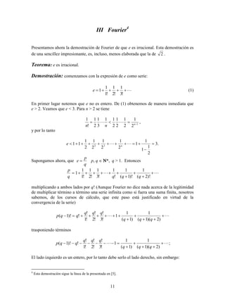 11
III Fourier4
Presentamos ahora la demostración de Fourier de que e es irracional. Esta demostración es
de una sencillez impresionante, es, incluso, menos elaborada que la de 2 .
Teorema: e es irracional.
Demostración: comenzamos con la expresión de e como serie:

!3
1
!2
1
!1
1
1e (1)
En primer lugar notemos que e no es entero. De (1) obtenemos de manera inmediata que
e > 2. Veamos que e < 3. Para n > 2 se tiene
1
2
1
2
1
2
1
2
11
3
1
2
1
!
1

 n
nn
 ,
y por lo tanto
.3
2
1
1
1
1
2
1
2
1
2
1
2
1
11 32


  n
e
Supongamos ahora, que
q
p
e  p, q  *, q > 1. Entonces
 




)!2(
1
)!1(
1
!
1
!3
1
!2
1
!1
1
1
qqqq
p
multiplicando a ambos lados por q! (Aunque Fourier no dice nada acerca de la legitimidad
de multiplicar término a término una serie infinita como si fuera una suma finita, nosotros
sabemos, de los cursos de cálculo, que este paso está justificado en virtud de la
convergencia de la serie)
 




)2)(1(
1
)1(
1
1
!3
!
!2
!
!1
!
!)!1(
qqq
qqq
qqp
trasponiendo términos
 




)2)(1(
1
)1(
1
1
!3
!
!2
!
!1
!
!)!1(
qqq
qqq
qqp ;
El lado izquierdo es un entero, por lo tanto debe serlo el lado derecho, sin embargo:
4
Esta demostración sigue la línea de la presentada en [5].
 