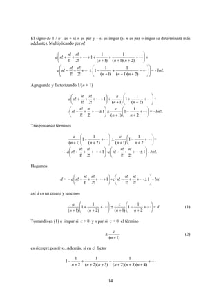 14
El signo de 1 / n! es + si n es par y – si es impar (si n es par o impar se determinará más
adelante). Multiplicando por n!










 
)2)(1(
1
)1(
1
1
!2
!
!1
!
!
nnn
nn
na


















 
)2)(1(
1
)1(
1
1
!2
!
!1
!
!
nnn
nn
nc = - bn!.
Agrupando y factorizando 1/(n + 1)
















 
)2(
1
1
)1(
1
!2
!
!1
!
!
nn
ann
na +
















 
2
1
1
)1(
1
!2
!
!1
!
!
nn
cnn
nc = - bn!.
Trasponiendo términos











)2(
1
1
)1( nn
a










 
2
1
1
)1( nn
c
=
- 





 1
!2
!
!1
!
! 
nn
na - 





 1
!2
!
!1
!
! 
nn
nc - bn!.
Hagamos
d = 





 1
!2
!
!1
!
! 
nn
na - 





 1
!2
!
!1
!
! 
nn
nc - bn!
así d es un entero y tenemos











)2(
1
1
)1( nn
a










 
2
1
1
)1( nn
c
= d (1)
Tomando en (1) n impar si c > 0 y n par si c < 0 el término
)1( 

n
c
(2)
es siempre positivo. Además, si en el factor







)4)(3)(2(
1
)3)(2(
1
2
1
1
nnnnnn
 