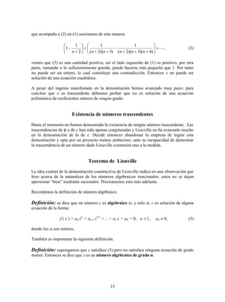 15
que acompaña a (2) en (1) asociamos de esta manera

















)4)(3)(2(
1
)3)(2(
1
2
1
1
nnnnnn
, (3)
vemos que (3) es una cantidad positiva, así el lado izquierdo de (1) es positivo, por otra
parte, tomando n lo suficientemente grande, puede hacerse más pequeño que 1. Por tanto
no puede ser un entero, lo cual constituye una contradicción. Entonces e no puede ser
solución de una ecuación cuadrática.
A pesar del ingenio manifestado en la demostración hemos avanzado muy poco: para
concluir que e es trascendente debemos probar que no es solución de una ecuación
polinómica de coeficientes enteros de ningún grado.
Existencia de números trascendentes
Hasta el momento no hemos demostrado la existencia de ningún número trascendente. Las
trascendencias de p y de e han sido apenas conjeturadas y Liouville no ha avanzado mucho
en la demostración de la de e. Decide entonces abandonar la empresa de lograr esta
demostración y opta por un proyecto menos ambicioso: ante su incapacidad de demostrar
la trascendencia de un número dado Liouville construirá uno a la medida.
Teorema de Liouville
La idea central de la demostración constructiva de Liouville radica en una observación que
hizo acerca de la naturaleza de los números algebraicos irracionales: estos no se dejan
aproximar “bien” mediante racionales. Precisaremos esto más adelante.
Recordemos la definición de número algebraico.
Definición: se dice que un número c es algebraico sí, y solo sí, c es solución de alguna
ecuación de la forma:
f ( x ) = an xn
+ an-1 xn-1
++ a1 x + a0 = 0, n  1, an  0, (3)
donde los ai son enteros.
También es importante la siguiente definición.
Definición: supongamos que z satisface (3) pero no satisface ninguna ecuación de grado
menor. Entonces se dice que z es un número algebraico de grado n.
 