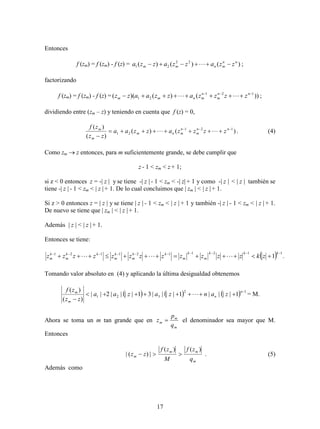 17
Entonces
f (zm) = f (zm) - f (z) = )()()( 22
21
nn
mnmm zzazzazza   ;
factorizando
f (zm) = f (zm) - f (z) = ))()()(( 121
21

 nn
m
n
mnmm zzzzazzaazz  ;
dividiendo entre (zm – z) y teniendo en cuenta que f (z) = 0,
)()(
)(
)( 121
21



nn
m
n
mnm
m
m
zzzzazzaa
zz
zf
 . (4)
Como zm  z entonces, para m suficientemente grande, se debe cumplir que
z - 1 < zm < z + 1;
si z < 0 entonces z = -| z | y se tiene -| z | - 1 < zm < -| z|+ 1 y como -| z | < | z | también se
tiene -| z | - 1 < zm < | z |+ 1. De lo cual concluimos que | zm | < | z |+ 1.
Si z > 0 entonces z = | z | y se tiene | z | - 1 < zm < | z | + 1 y también -| z | - 1 < zm < | z | + 1.
De nuevo se tiene que | zm | < | z |+ 1.
Además | z | < | z |+ 1.
Entonces se tiene:
  .1
1121121121 

kkk
m
k
m
kk
m
k
m
kk
m
k
m zkzzzzzzzzzzzz 
Tomando valor absoluto en (4) y aplicando la última desigualdad obtenemos
      12
321 1||||1||||31||||2||
)(
)( 


n
n
m
m
zanzazaa
zz
zf
 = M.
Ahora se toma un m tan grande que en
m
m
m
q
p
z  el denominador sea mayor que M.
Entonces
m
mm
m
q
zf
M
zf
zz
)()(
|)(|  . (5)
Además como
 