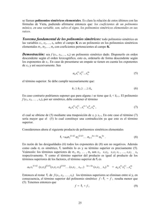 25
se llaman polinomios simétricos elementales. Es clara la relación de estos últimos con las
fórmulas de Vieta, pudiendo afirmarse entonces que: los coeficientes de un polinomio
mónico, en una variable, son, salvo el signo, los polinomios simétricos elementales en sus
raíces.
Teorema fundamental de los polinomios simétricos: todo polinomio simétrico en
las variables x1, x2,…, xn sobre el campo K es un polinomio en los polinomios simétricos
elementales 1, 2,…, n con coeficientes pertenecientes al campo K.
Demostración: sea f (x1, x2,…, xn) un polinomio simétrico dado. Disponerlo en orden
descendente según el orden lexicográfico, esto es, ordenarlo de forma descendente según
los exponentes de x1. En caso de presentarse un empate se tienen en cuenta los exponentes
de x2, y así sucesivamente. Sea
kn
n
kk
xxxa ...2
2
1
10 (5)
el término superior. Se debe cumplir necesariamente que:
k1 ≥ k2.≥ …≥ kn. (6)
En caso contrario podríamos suponer que para alguna i se tiene que ki < ki+1. El polinomio
f (x1, x2, … , xn), por ser simétrico, debe contener el término
kn
n
ki
i
ki
i
kk
xxxxxa 1
12
2
1
10 ... 

, (7)
el cual se obtiene de (5) mediante una trasposición de xi y xi+1. En este caso el término (7)
sería mayor que el (5) lo cual constituye una contradicción ya que este es el término
superior.
Consideremos ahora el siguiente producto de polinomios simétricos elementales
f1 =a01
k1-k2
2
k2-k3
…n-1
kn-1-kn
n
kn
. (8)
En razón de las desigualdades (6) todos los exponentes de (8) son no negativos. Además
como cada i es simétrico, f1 también lo es y su término superior es precisamente (5).
Veámoslo: los términos superiores de 1, 2, … , n son x1, x1x2, x1x2 x3 , …, x1x2 … xn
respectivamente. Y como el término superior del producto es igual al producto de los
términos superiores de los factores, el término superior de f1 es
a0 x1
k1-k2
 (x1x2)k2-k3
(x1x2 x3)k3-k4
… (x1x2 … xn-1 ) kn-1-kn
(x1x2 … xn)kn
= kn
n
kk
xxxa ...2
2
1
10
Entonces al restar f1 de f (x1, x2, … , xn) los términos superiores se eliminan entre sí y, en
consecuencia, el término superior del polinomio simétrico f - f1 = f 1 resulta menor que
(5). Tenemos entonces que
f = f1 + f 1 (9)
 