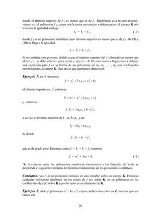 26
donde el término superior de f 1 es menor que el de f. Repitiendo este mismo procedi-
miento en el polinomio f 1, cuyos coeficientes pertenecen evidentemente al campo K ob-
tenemos la igualdad análoga
f1 = f2 + f 2, (10)
donde f 2 es un polinomio simétrico cuyo término superior es menor que el de f 1. De (9) y
(10) se llega a la igualdad
f = f1 + f2 + f 2.
Si se continúa este proceso, debido a que el término superior del f i obtenido es menor que
el del f i-1 se debe obtener, para cierto s, que f s = 0. De esta manera llegaremos a obtener
una expresión para f en la forma de un polinomio en 1, 2, … , n con coeficientes
pertenecientes al campo K. Que era lo que queríamos demostrar.
Ejemplo 1: en (4) tenemos
f = 87 2
221
2
1  xxxx ;
el término superior es 2
1x entonces
f1 =  2
1 = 2
221
2
1 2 xxxx 
y , entonces
f - f1 = 85 21 xx = f 1;
a su vez, el término superior de f 1 es 215 xx y así
f2 = 5 = 215 xx ;
de donde
f 1- f2 = 8 = f 2
que es de grado cero. Entonces como f = f1 + f2 + f 2 tenemos
f =  2
1 + 5 + 8. (11)
De la relación entre los polinomios simétricos elementales y las fórmulas de Vieta se
desprende el siguiente corolario del teorema fundamental de los polinomios simétricos.
Corolario: sea f (x) un polinomio mónico en una variable sobre un campo K. Entonces
cualquier polinomio simétrico, en las raíces de f (x), sobre K, es un polinomio en los
coeficientes de f (x) sobre K y por lo tanto es un elemento de K.
Ejemplo 2: dado el polinomio x2
+ 4x – 7, cuyos coeficientes están en Z tenemos que sus
raíces son
 