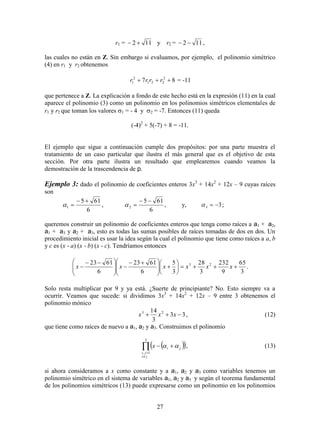 27
r1 = 112  y r2 = 112  ,
las cuales no están en Z. Sin embargo si evaluamos, por ejemplo, el polinomio simétrico
(4) en r1 y r2 obtenemos
87 2
221
2
1  rrrr = -11
que pertenece a Z. La explicación a fondo de este hecho está en la expresión (11) en la cual
aparece el polinomio (3) como un polinomio en los polinomios simétricos elementales de
r1 y r2 que toman los valores 1 = - 4 y 2 = -7. Entonces (11) queda
(-4)2
+ 5(-7) + 8 = -11.
El ejemplo que sigue a continuación cumple dos propósitos: por una parte muestra el
tratamiento de un caso particular que ilustra el más general que es el objetivo de esta
sección. Por otra parte ilustra un resultado que emplearemos cuando veamos la
demostración de la trascendencia de p.
Ejemplo 3: dado el polinomio de coeficientes enteros 3x3
+ 14x2
+ 12x – 9 cuyas raíces
son
6
615
1

 ,
6
615
2

 , y, 33  ;
queremos construir un polinomio de coeficientes enteros que tenga como raíces a a1 + a2,
a1 + a3 y a2 + a3, esto es todas las sumas posibles de raíces tomadas de dos en dos. Un
procedimiento inicial es usar la idea según la cual el polinomio que tiene como raíces a a, b
y c es (x - a) (x - b) (x - c). Tendríamos entonces
3
65
9
232
3
28
3
5
6
6123
6
6123 23













 







 
 xxxxxx .
Solo resta multiplicar por 9 y ya está. ¿Suerte de principiante? No. Esto siempre va a
ocurrir. Veamos que sucede: si dividimos 3x3
+ 14x2
+ 12x – 9 entre 3 obtenemos el
polinomio mónico
33
3
14 23
 xxx , (12)
que tiene como raíces de nuevo a a1, a2 y a3. Construimos el polinomio
  



3
1,
ji
ji
jix  , (13)
si ahora consideramos a x como constante y a a1, a2 y a3 como variables tenemos un
polinomio simétrico en el sistema de variables a1, a2 y a3 y según el teorema fundamental
de los polinomios simétricos (13) puede expresarse como un polinomio en los polinomios
 