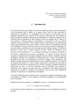 3
"Dios creó los números naturales,
el resto es obra del hombre"
Leopoldo Kronecker
I. Introducción
En su acucioso interés por entender el Universo el hombre ha creado sistemas conceptuales
como herramientas que lo ayuden en su ingente tarea. Entre los más universales se
encuentran las matemáticas. La complejidad de esta ciencia ha crecido tanto que las
diferentes definiciones que se dan de ella son cada vez más imprecisas. Sin embargo, en
términos generales, podríamos afirmar que las matemáticas se ocupan de conjuntos y de las
relaciones entre los elementos de tales conjuntos. Entre los conjuntos que se crearon y a
cuyo estudio se aplicaron luego los matemáticos se encuentran los de los números
naturales, enteros y racionales. Estos conjuntos surgen como respuesta a los problemas del
conteo, de la distinción entre lo que se tiene y lo que se debe, a la necesidad de calcular
con cantidades no enteras, entre otros. Este no es el caso de los números irracionales, los
cuales no fueron concebidos para resolver algún tipo de problema práctico. El hombre se
encontró con ellos muy a su pesar. Según la leyenda a Hipaso de Metaponte, quien
descubrió la irracionalidad de 2 , sus compañeros pitagóricos lo ahogaron arrojándolo al
mar desde la embarcación en la que se encontraban. 2 aparece de forma natural al
encontrar la hipotenusa de un triángulo rectángulo isósceles de lado 1 mediante el teorema
de Pitágoras. Además de los elementos las operaciones entre, o sobre, estos también han
planteado serios retos a los matemáticos de todos los tiempos. Como ejemplos de ello
tenemos los algoritmos para la extracción de las raíces cuadradas y cúbicas o la resolución
de ecuaciones de grados 3 y 4. De la misma manera que la resolución de cierto tipo de
problemas hizo necesaria la ampliación de los diversos conjuntos de números también las
operaciones con estos, o con otros elementos como las funciones, hizo necesaria la
ampliación de los conjuntos de operaciones que se empleaban. Este trabajo presenta una
exposición de resultados y enfoques muy puntuales acerca de dos entes matemáticos
concretos: los números y las operaciones trascendentes.
Conocido el hecho de que los números reales constituyen un conjunto no numerable y que
los racionales en cambio sí lo son, deducimos, de manera inmediata, la no numerabilidad
de los irracionales.
Podemos afirmar que un número c es racional sí, y solo sí, c es solución de la ecuación:
ax + b = 0, donde a y b son enteros.
El concepto de número algebraico es una generalización de esta definición de número
racional.
 