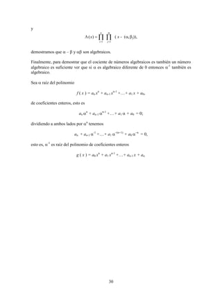 30
y
  

m
j
n
i
x
11
)( ( x - (i j)),
demostramos que  –  y  son algebraicos.
Finalmente, para demostrar que el cociente de números algebraicos es también un número
algebraico es suficiente ver que si  es algebraico diferente de 0 entonces -1
también es
algebraico.
Sea  raíz del polinomio
f ( x ) = an xn
+ an-1 xn-1
++ a1 x + a0,
de coeficientes enteros, esto es
an n
+ an-1 n-1
++ a1+ a0 = 0;
dividiendo a ambos lados por n
tenemos
an + an-1 -1
++ a1n
+ a0 n
= 0,
esto es, -1
es raíz del polinomio de coeficientes enteros
g ( x ) = a0 xn
+ a1 xn-1
++ an-1 x + an.
 