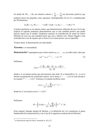 32
En donde M, M1,…, Mn son números enteros y
M
1
,…,
M
n
son fracciones positivas que
podemos hacer tan pequeñas como queramos. Reemplazando (2) en (1) y multiplicando
por M obtenemos
[anMn + an-1Mn-1 + . . . + a0M] + [anen + an-1en-1 + . . . + a1e1] = 0
el primer paréntesis es un número entero, que demostraremos, diferente de cero. En lo que
respecta al segundo paréntesis demostraremos que es una cantidad positiva que puede
hacerse menor que la unidad. Tendremos entonces la contradicción de sumar un entero
diferente de cero con una cantidad menor que uno y obtener cero. Hemos llegado a esta
contradicción a raíz de suponer que se tiene (1) en consecuencia, esto es imposible.
Veamos ahora la demostración con todo detalle.
Teorema: e es trascendente.
Demostración7
: supongamos que existen enteros a0, a1,. . . , an, no todos nulos, tales que
anen
+ an-1e n-1
+ . . . + a0 = 0 (3)
Definamos
   
 !1
)(21
)(
1




p
enxxxx
xf
xpp

,
donde p es un número primo que precisaremos más tarde. Si se desarrolla (x-1)(x-n) se
obtiene un polinomio de coeficientes enteros de la forma xn
+ . . .  (n!) el cual elevado a
la p queda xn p
+ . . .  (n!) p
. Entonces f (x) puede escribirse como




np
i
xip
i exC
p
xf
0
1
)!1(
1
)( ,
donde los Ci son enteros con C0 =  (n!) p
.
Definamos
 





0
1
0 0)1(
1
)( dxexC
p
dxxfM xip
np
i
i .
(Esta integral, llamada integral de Hermite, y la definición de f (x) constituyen el punto
fundamental de la demostración y son el eje de la ingeniosa construcción de Hermite)
7
La demostración sigue las líneas mostradas en [6] y [7].
 