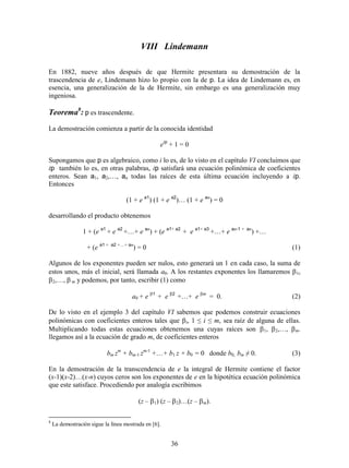 36
VIII Lindemann
En 1882, nueve años después de que Hermite presentara su demostración de la
trascendencia de e, Lindemann hizo lo propio con la de p. La idea de Lindemann es, en
esencia, una generalización de la de Hermite, sin embargo es una generalización muy
ingeniosa.
Teorema8
: p es trascendente.
La demostración comienza a partir de la conocida identidad
eip
+ 1 = 0
Supongamos que p es algebraico, como i lo es, de lo visto en el capítulo VI concluimos que
ip también lo es, en otras palabras, ip satisfará una ecuación polinómica de coeficientes
enteros. Sean a1, a2,…, an todas las raíces de esta última ecuación incluyendo a ip.
Entonces
(1 + e a1
) (1 + e a2
)… (1 + e an
) = 0
desarrollando el producto obtenemos
1 + (e a1
+ e a2
+…+ e an
) + (e a1+ a2
+ e a1+ a3
+…+ e an-1 + an
) +…
+ (e a1 + a2 +…+ an
) = 0 (1)
Algunos de los exponentes pueden ser nulos, esto generará un 1 en cada caso, la suma de
estos unos, más el inicial, será llamada a0. A los restantes exponentes los llamaremos 1,
2,…,  m y podemos, por tanto, escribir (1) como
a0 + e 1
+ e 2
+…+ e m
= 0. (2)
De lo visto en el ejemplo 3 del capítulo VI sabemos que podemos construir ecuaciones
polinómicas con coeficientes enteros tales que i, 1 ≤ i ≤ m, sea raíz de alguna de ellas.
Multiplicando todas estas ecuaciones obtenemos una cuyas raíces son 1, 2,…, m.
llegamos así a la ecuación de grado m, de coeficientes enteros
bm zm
+ bm-1 zm-1
++ b1 z + b0 = 0 donde b0, bm ≠ 0. (3)
En la demostración de la transcendencia de e la integral de Hermite contiene el factor
(x-1)(x-2)…(x-n) cuyos ceros son los exponentes de e en la hipotética ecuación polinómica
que este satisface. Procediendo por analogía escribimos
(z – 1) (z – 2)…(z – m).
8
La demostración sigue la línea mostrada en [6].
 