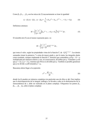 37
Como 1,  2,…,  m son las raíces de (3) necesariamente se tiene la igualdad
(z – 1) (z – 2)…(z – m) =
mb
1
( bm zm
+ bm-1 zm-1
++ b1 z + b0). (4)
Definimos entonces
 






0
1)1(
01
1
...
)!1(
dzbbzbzb
p
ze
M pm
m
pm
m
pz
. (5)
El miembro de (5) con el menor exponente para z es






0
1)1(
0
1
)!1(
dzbb
p
ze
M pm
m
p
pz
,
que toma el valor, según las propiedades vistas de la función  de 1)1(
0
 pm
m
p
bb . Los demás
sumandos tienen la potencia z
u otras de mayor grado y, por lo tanto, las integrales darán
como resultado, siempre empleando la función , términos que contendrán a p!/(p - 1)! = p
multiplicado por números enteros y son, en consecuencia, divisibles por p. Tomando a p tal
que p > | b0 | y p > | bm | tenemos que M no es divisible por p. También es posible garantizar
que p no divide a a0M tomando p > a0.
Buscamos ahora llegar a la expresión
M
M
e iii  
 , (6)
donde los i pueden ser números complejos (en particular uno de ellos es ip). Esto implica
que la descomposición de la integral, análoga a la llevada a cabo en la demostración de la
transcendencia de e, debe ser realizada en el plano complejo. Ubiquemos los puntos 1,
2,…,i,…, m sobre el plano complejo
 