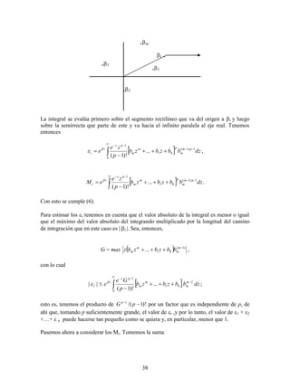 38
La integral se evalúa primero sobre el segmento rectilíneo que va del origen a i y luego
sobre la semirrecta que parte de este y va hacia el infinito paralela al eje real. Tenemos
entonces
 





i
dzbbzbzb
p
ze
e pm
m
pm
m
pz
i
i



0
1)1(
01
1
...
)!1(
,
 






i
dzbbzbzb
p
ze
eM pm
m
pm
m
pz
i
i

 1)1(
01
1
...
)!1(
.
Con esto se cumple (6).
Para estimar los i tenemos en cuenta que el valor absoluto de la integral es menor o igual
que el máximo del valor absoluto del integrando multiplicado por la longitud del camino
de integración que en este caso es | i |. Sea, entonces,
G = max   )1(
01... 
 m
m
m
m bbzbzbz ,
con lo cual
 





i
dzbbzbzb
p
Ge
e m
m
m
m
pz
i
i



0
2
01
1
...
)!1(
|| ;
esto es, tenemos el producto de )!1/(1

pG p
por un factor que es independiente de p, de
ahí que, tomando p suficientemente grande, el valor dei ,y por lo tanto, el valor de 1 + 2
+…+ n puede hacerse tan pequeño como se quiera y, en particular, menor que 1.
Pasemos ahora a considerar los Mi. Tomemos la suma
.1
.2
.3
i .
.m
 