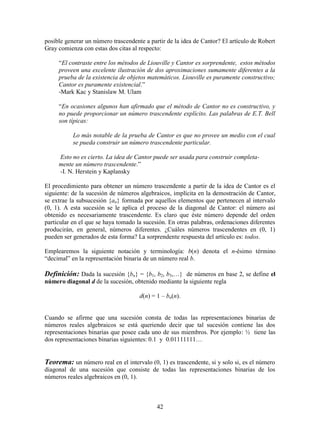 42
posible generar un número trascendente a partir de la idea de Cantor? El artículo de Robert
Gray comienza con estas dos citas al respecto:
“El contraste entre los métodos de Liouville y Cantor es sorprendente, estos métodos
proveen una excelente ilustración de dos aproximaciones sumamente diferentes a la
prueba de la existencia de objetos matemáticos. Liouville es puramente constructivo;
Cantor es puramente existencial.”
-Mark Kac y Stanislaw M. Ulam
“En ocasiones algunos han afirmado que el método de Cantor no es constructivo, y
no puede proporcionar un número trascendente explícito. Las palabras de E.T. Bell
son típicas:
Lo más notable de la prueba de Cantor es que no provee un medio con el cual
se pueda construir un número trascendente particular.
Esto no es cierto. La idea de Cantor puede ser usada para construir completa-
mente un número trascendente.”
-I. N. Herstein y Kaplansky
El procedimiento para obtener un número trascendente a partir de la idea de Cantor es el
siguiente: de la sucesión de números algebraicos, implícita en la demostración de Cantor,
se extrae la subsucesión {an} formada por aquellos elementos que pertenecen al intervalo
(0, 1). A esta sucesión se le aplica el proceso de la diagonal de Cantor: el número así
obtenido es necesariamente trascendente. Es claro que éste número depende del orden
particular en el que se haya tomado la sucesión. En otras palabras, ordenaciones diferentes
producirán, en general, números diferentes. ¿Cuáles números trascendentes en (0, 1)
pueden ser generados de esta forma? La sorprendente respuesta del artículo es: todos.
Emplearemos la siguiente notación y terminología: b(n) denota el n-ésimo término
“decimal” en la representación binaria de un número real b.
Definición: Dada la sucesión {bn} = {b1, b2, b3,…} de números en base 2, se define el
número diagonal d de la sucesión, obtenido mediante la siguiente regla
d(n) = 1 – bn(n).
Cuando se afirme que una sucesión consta de todas las representaciones binarias de
números reales algebraicos se está queriendo decir que tal sucesión contiene las dos
representaciones binarias que posee cada uno de sus miembros. Por ejemplo: ½ tiene las
dos representaciones binarias siguientes: 0.1 y 0.01111111…
Teorema: un número real en el intervalo (0, 1) es trascendente, si y solo si, es el número
diagonal de una sucesión que consiste de todas las representaciones binarias de los
números reales algebraicos en (0, 1).
 