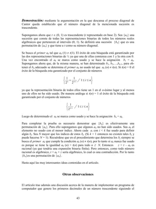 43
Demostración: mediante la argumentación en la que descansa el proceso diagonal de
Cantor queda establecido que el número diagonal de la mencionada sucesión es
trascendente.
Supongamos ahora que t  (0, 1) es trascendente (t representado en base 2). Sea {an} una
sucesión que consta de todas las representaciones binarias de todos los números reales
algebraicos que pertenecen al intervalo (0, 1). Se definirá una sucesión {bn} que es una
permutación de {an} y que tiene a t como su número diagonal.
Se busca el primer ak tal que ak (1)  t(1). El éxito de esta búsqueda está garantizado por
las dos representaciones binarias de ½ ya que una de ellas comienza con 1 y la otra con 0.
Una vez encontrado el ak se marca como usado y se hace la asignación b1 = ak.
Supongamos ahora que, de la misma manera, se han determinado b1, b2,…,bn-1, para ob-
tener el bn adecuado se determina el primer ak no usado tal que ak (n)  t(n). Si t(n) = 0 el
éxito de la búsqueda esta garantizado por el conjunto de números






 
niinn
1
2
1
2
1
ya que la representación binaria de todos ellos tiene un 1 en el n-ésimo lugar y al menos
uno de ellos no ha sido usado. De manera análoga si t(n) = 1 el éxito de la búsqueda está
garantizado por el conjunto de números







niin
1
2
1
Luego de determinado el ak se marca como usado y se hace la asignación bn = ak..
Para completar la prueba es necesario demostrar que {bn} es efectivamente una
permutación de {an}. Para ello supongamos que algunos an no han sido usados. Sea ak el
elemento no usado con el menor índice. Ahora cada ai con i < k fue usado para definir
algún bj. Sea N mayor que los índices de estos bj. (Si k = 1 entonces no existen tales bj y
puede hacerse N = 1). Recuérdese que en el procedimiento que determina los bj siempre se
busca el primer ak que cumple la condición ak (n)  t(n), por lo tanto si ak nunca fue usado
es porque se tiene la igualdad ak (n) = t(n) para todo n  N. Entonces z = t – ak es
racional (ya que tendría una expansión binaria finita). Pero entonces, como todo número
racional es algebraico, t = ak + z sería algebraico, lo cual es una contradicción. Por lo tanto
{bn}es una permutación de {an}.
Hasta aquí las muy interesantes ideas contenidas en el artículo.
Otras observaciones
El artículo trae además una discusión acerca de la manera de implementar un programa de
computador que genere los primeros decimales de un número trascendente siguiendo el
 
