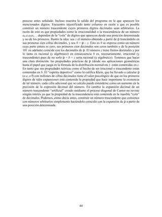 44
proceso antes señalado. Incluso muestra la salida del programa en la que aparecen los
mencionados dígitos. Encuentro injustificado tanto esfuerzo en razón a que es posible
construir un número trascendente cuyos primeros dígitos decimales sean arbitrarios. La
razón de esto es que propiedades como la irracionalidad o la trascendencia de un número
a0.a1a2a3… dependen de la “cola” de dígitos que aparecen desde una posición determinada
y no de los primeros. Ilustro la idea: sea z el número obtenido a partir de p truncándolo en
sus primeras cien cifras decimales, y sea b = p – z. Esto es b se expresa como un número
cuya parte entera es cero, sus primeros cien decimales son ceros también y de la posición
101 en adelante coincide con los decimales de p. El número z tiene finitos decimales y por
lo tanto es racional (y algebraico) en consecuencia b es, necesariamente, irracional (y
trascendente) pues de no serlo p = b + z sería racional (y algebraico). Tenemos que hacer
una clara distinción: las propiedades prácticas de p (desde sus aplicaciones geométricas
hasta el papel que juega en la fórmula de la distribución normal etc.) están contenidas en z.
En tanto que sus propiedades teóricas como el hecho de ser irracional o trascendente están
contenidas en b. El “espíritu deportivo” como lo califica Klein, que ha llevado a calcular p
(o e, o f) con millones de cifras decimales tiene el valor psicológico de que en los primeros
dígitos de tales expansiones está contenida la propiedad que hace importante la existencia
de tal número, cada cifra adicional que se calcula puede entenderse como un aumento en la
precisión de la expresión decimal del número. En cambio la expansión decimal de un
número trascendente “artificial” creado mediante el proceso diagonal de Cantor no reviste
ningún interés ya que la propiedad de la trascendencia está contenida en la inasible “cola”
de decimales. Podemos, como decía antes, construir un número trascendente que comience
con números arbitrarios simplemente haciéndolo coincidir con la expansión de p a partir de
una posición determinada.
 