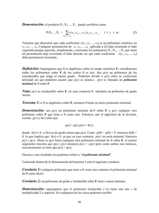 46
Demostración: el producto P1, P2,…, Pn puede escribirse como
P1P2…, Pn =  n
n
iii
iiin yyyxxxc
...
21
21
21
...),...,,( , 1  ij  m. (2)
Tenemos que demostrar que cada coeficiente c(x1, x2,…, xn) es un polinomio simétrico en
x1, x2,…, xn. Cualquier permutación de x1, x2,…, xn aplicada a (2) deja invariante el lado
izquierdo porque equivale, simplemente, a permutar los polinomios P1, P2,…, Pn, por tanto
tal permutación deja invariante el lado derecho así que cada coeficiente c(x1, x2,…, xn)
debe permanecer invariante .
Definición: Supongamos que es algebraico sobre el campo numérico F, consideremos
todos los polinomios sobre F de los cuales  es raíz. Sea p(x) un polinomio de los
considerados que tenga el menor grado. Podemos dividir a p(x) entre su coeficiente
principal así que podemos asumir que p(x) es mónico. p(x) es llamado un polinomio
minimal de  sobre F.
Nota: p(x) es irreductible sobre F, en caso contrario  satisfaría un polinomio de grado
menor.
Teorema 1: si es algebraico sobre F, entonces  tiene un único polinomio minimal.
Demostración: sea p(x) un polinomio minimal de sobre F y q(x) cualquier otro
polinomio sobre F que tiene a  como raíz. Entonces, por el algoritmo de la división,
existen g(x) y h(x) tales que
q(x) = g(x) p(x) + h(x),
donde h(x)  0 o h(x) es de grado menor que p(x). Como p() = q() = 0 entonces h() =
0 lo que implica que h(x)  0 ya que en caso contrario p(x) no sería minimal. Entonces
p(x) | q(x). Ahora si q(x) fuera cualquier otro polinomio minimal de  sobre F, el mismo
argumento muestra que q(x) | p(x) entonces p(x) = cq(x) pero como ambos son mónicos,
necesariamente se tiene que p(x) = q(x).
Gracias a este resultado nos podemos referir a “el polinomio minimal”.
Contenido dentro de la demostración del teorema 1 está el siguiente corolario.
Corolario 1: cualquier polinomio que tiene a  como raíz contiene el polinomio minimal
de  como factor.
Corolario 2: un polinomio de grado n irreducible sobre F tiene n raíces distintas.
Demostración: supongamos que el polinomio irreducible f (x) tiene una raíz r de
multiplicidad 2 o superior. En cualquiera de los casos podemos escribir:
 