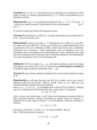 48
Corolario 3: si k  F y k = p() donde p(x) es un polinomio con coeficientes en F de
grado, a lo más, n-1, entonces necesariamente p(x) = k, es decir, necesariamente p es un
polinomio constante.
Demostración: q(x) = k es un polinomio de grado a lo más, n – 1 n > 0 tal que k
= q(); como, según el teorema 2, tal polinomio es único necesariamente p(x) =
q(x) = k.
El teorema 2 puede generalizarse de la siguiente manera.
Teorema 3: todo elemento  F(, n) puede representarse como un polinomio en
, n con coeficientes en F.
Demostración: veamos el caso para n = 2. Supongamos que  F(, ) como F(,
) puede verse como (F()) ) entonces, por el teorema 2,  puede representarse como
un polinomio en  con coeficientes en F(). Ahora cada uno de estos coeficientes,
nuevamente por el teorema 2, puede representarse como un polinomio en  con
coeficientes en F. Al reemplazar, en la representación de  como polinomio en , cada
uno de los coeficientes por el polinomio que lo representa obtenemos una representación
de  como un polinomio en ,  con coeficientes en F.
Definición: Si F es un campo y 1,…, n son números algebraicos sobre F, al campo
más pequeño que contiene a F y a los i se le denomina extensión algebraica múltiple de
F. Sea K tal campo, escribimos entonces K = F(1,…, n).
Teorema 4: toda extensión algebraica múltiple de F es una extensión algebraica simple
de F.
Demostración: es suficiente demostrar que F(, ) es simple, esto es, que existe 
algebraico sobre F tal que F(,) = F() ya que K = F(1, 2, 3) = F(, 3) y así
sucesivamente para extensiones con más elementos.
Sean = 1,…, r;= 1,…, s conjugados entre si sobre F. Por el corolario 2 sabemos
que si k ≠ 1 entonces k ≠ . Por lo tanto para todo i y para todo k ≠ 1 la ecuación
i + xk =  + x
tiene, a lo más, una solución para x en F. Como existe únicamente un número finito de
tales ecuaciones tenemos, entonces, únicamente un número finito de soluciones x,
podemos, por lo tanto, elegir un número c ≠ 0 en F diferente a todas las soluciones x.
Entonces
i + ck ≠  + c
para todo i y para todo k ≠ 1. Sea  =  + c, veamos que F() = F(, ).
Sea x  F(), entonces por el teorema 2
x = a0 + a1 +…+ an-1n-1
 