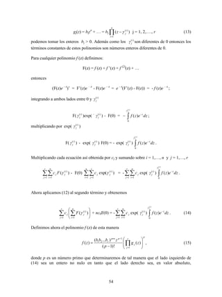 54
gj(z) = bjzn
+ … = bj 

n
i
i
jz
1
)(
)(  j = 1, 2,…., r (13)
podemos tomar los enteros bj > 0. Además como los )(i
jγ son diferentes de 0 entonces los
términos constantes de estos polinomios son números enteros diferentes de 0.
Para cualquier polinomio f (z) definimos:
F(z) = f (z) + f ’(z) + f (2)
(z) + …
entonces
(F(z)e - z
)’ = F’(z)e – z
- F(z)e – z
= e - z
(F’(z) - F(z)) = - f (z)e – z
;
integrando a ambos lados entre 0 y )(i
jγ
F( )(i
jγ )exp( – )(i
jγ ) - F(0) = 


)(
0
)(
i
j
dzezf z

;
multiplicando por exp( )(i
jγ )
F( )(i
jγ ) - exp( )(i
jγ ) F(0) = - exp( )(i
jγ ) 

)(
0
)(
i
j
dzezf z

.
Multiplicando cada ecuación así obtenida por cj y sumando sobre i = 1,…, n y j = 1,…, r
 
r
j
n
i
i
jj Fc
1 1
)(
)( - F(0)  
n
i
r
j
i
jjc
1 1
)(
)exp( = - 
r
j
n
i
jc
1 1
exp( )(i
jγ ) 

)(
0
)(
i
j
dzezf z

.
Ahora aplicamos (12) al segundo término y obtenemos
  





r
j
n
i
i
jj Fc
1 1
)(
)( + nc0F(0) = - 
r
j
n
i
jc
1 1
exp( )(i
jγ ) 

)(
0
)(
i
j
dzezf z

. (14)
Definimos ahora el polinomio f (z) de esta manera
p
r
j
j
pprn
r
zg
p
zbbb
zf 








 

1
1
21
)(
)!1(
)...(
)( , (15)
donde p es un número primo que determinaremos de tal manera que el lado izquierdo de
(14) sea un entero no nulo en tanto que el lado derecho sea, en valor absoluto,
 