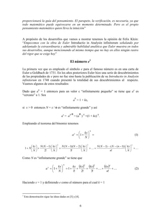 6
proporcionará la guía del pensamiento. El parapeto, la verificación, es necesaria, ya que
todo matemático puede equivocarse en un momento determinado. Pero es el propio
pensamiento matemático quien lleva la intuición”
A propósito de los desarrollos que vamos a mostrar tenemos la opinión de Felix Klein:
“Empecemos con la obra de Euler Introductio in Analysin infinitorum señalando por
adelantado la extraordinaria y admirable habilidad analítica que Euler muestra en todos
sus desarrollos, aunque mencionando al mismo tiempo que no hay en ellos ningún rastro
del rigor que se exige hoy”
El número e1
La primera vez que es empleado el símbolo e para el famoso número es en una carta de
Euler a Goldbach de 1731. En los años posteriores Euler hizo una serie de descubrimientos
de las propiedades de e pero no fue sino hasta la publicación de su Introductio in Analysin
infinitorum en 1748 cuando presentó la totalidad de sus descubrimientos al respecto.
Veamos algunos de estos resultados:
Dado que a0
= 1 entonces para un valor  “infinitamente pequeño” se tiene que a
es
“cercano” a 1. Sea
a

= 1 + k
si x > 0 entonces N = x / e es “infinitamente grande” y así
ax
= aN e
= (a
e
) N
=(1 + k) N
.
Empleando el teorema del binomio tenemos
)1(1 






N
x
N
kx
a


 
























n
N
kx
n
nNNN
N
kxNNN
N
kxNN
N
kx
N
!
))1(()1(
!3
)2)(1(
!2
)1(
1
32
Como N es “infinitamente grande” se tiene que
       






!!3!2!1
11
32
n
kxkxkxkx
N
kx
a
nN
x
(2)
Haciendo x = 1 y definiendo e como el número para el cual k = 1
1
Esta demostración sigue las ideas dadas en [3] y [4].
 