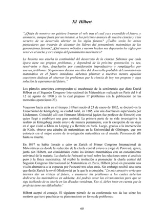 60
XI Hilbert
“¿Quién de nosotros no quisiera levantar el velo tras el cual yace escondido el futuro, y
asomarse, aunque fuera por un instante, a los próximos avances de nuestra ciencia y a los
secretos de su desarrollo ulterior en los siglos futuros? ¿Cuáles serán las metas
particulares que tratarán de alcanzar los líderes del pensamiento matemático de las
generaciones futuras? ¿Qué nuevos métodos y nuevos hechos nos depararán los siglos por
venir en el ancho y rico campo del pensamiento matemático?
La historia nos enseña la continuidad del desarrollo de la ciencia. Sabemos que cada
época tiene sus propios problemas, y dependerá de la próxima generación, ya sea,
resolverlos o bien, desecharlos por considerarlos improductivos y remplazarlos por
nuevos problemas. Si queremos darnos una idea del desarrollo probable del conocimiento
matemático en el futuro inmediato, debemos plantear a nuestras mentes aquellas
cuestiones dudosas al observar los problemas que la ciencia de hoy nos propone y cuya
solución la esperamos del futuro.”
Los párrafos anteriores corresponden al encabezado de la conferencia que dictó David
Hilbert en el Segundo Congreso Internacional de Matemáticas realizado en París del 6 al
12 de agosto de 1900 y en la cual propuso 17 problemas (en la publicación de las
memorias aparecieron 23).
Vayamos hacia atrás en el tiempo. Hilbert nació el 23 de enero de 1862, se doctoró en la
Universidad de Königsberg, su ciudad natal, en 1885, con una disertación supervisada por
Lindemann. Coincidió allí con Hermann Minkowski (quien fue profesor de Einstein) con
quien llegó a establecer una gran amistad. La primera parte de su vida investigativa la
realizó en Königsberg donde estuvo de manera permanente, con la excepción de un viaje
en el que visitó a Klein en Leipzig y a Hermite en París. Luego, gracias a la intervención
de Klein, obtuvo una cátedra de matemáticas en la Universidad de Göttingen, que por
entonces era el mejor centro de investigación matemática en el mundo. Permaneció allí
hasta su muerte.
En 1897 se había llevado a cabo en Zurich el Primer Congreso Internacional de
Matemáticas en donde la redacción de la charla central estuvo a cargo de Poincaré, quien,
junto con Hilbert, son considerados como los últimos matemáticos con un conocimiento
universal de la materia. La charla de Poincaré se trató sobre las relaciones entre el análisis
puro y la física matemática. Al recibir la invitación a pronunciar la charla central del
Segundo Congreso Internacional de Matemáticas en París, Hilbert pensó en presentar una
visión alternativa a la expuesta por Poincaré tres años atrás. Sin embargo recibió una carta
que desde Zurich le envió Minkowski en la que le aconsejaba: “Lo más atractivo sería que
intentes dar un vistazo al futuro, a enumerar los problemas a los cuales deberían
dedicarse los matemáticos en adelante. Así podrás crear las circunstancias para que se
siga hablando de tu charla en las décadas venideras. Eso sí, debes tener en cuenta que la
profecía tiene sus dificultades.”
Hilbert aceptó el consejo. El siguiente párrafo de su conferencia nos da luz sobre los
motivos que tuvo para hacer su planteamiento en forma de problemas:
 